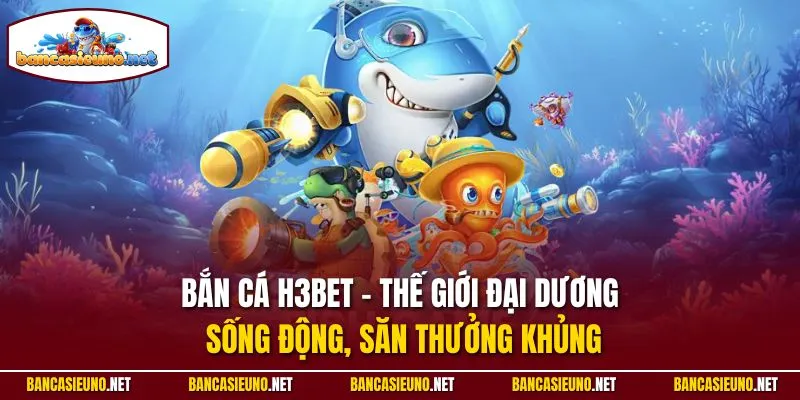 Bắn cá H3bet - Thế giới đại dương sống động, săn thưởng khủng