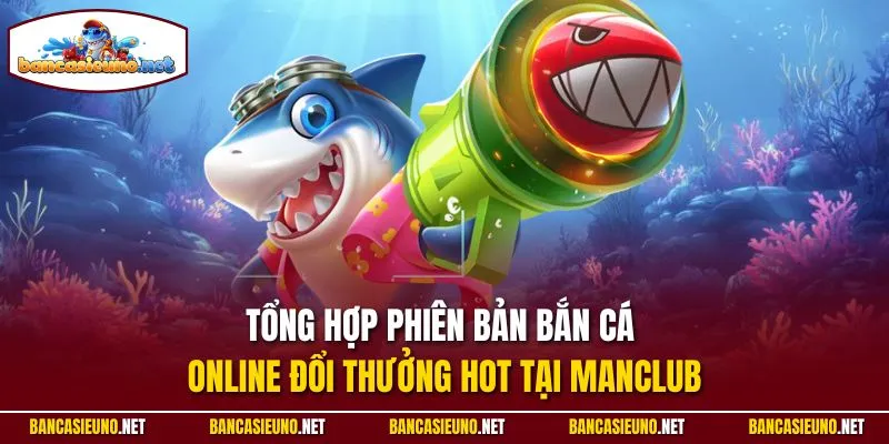 Tổng hợp phiên bản bắn cá online đổi thưởng hot tại Manclub