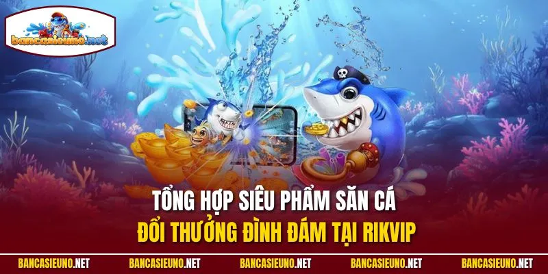 Tổng hợp siêu phẩm săn cá đổi thưởng đình đám tại Rikvip