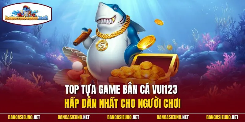 Top tựa game bắn cá Vui123 hấp dẫn nhất cho người chơi