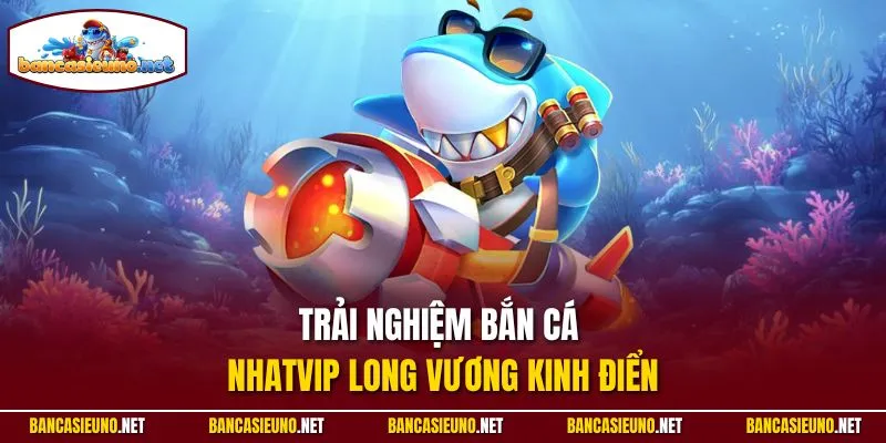 Trải nghiệm bắn cá Nhatvip long vương kinh điển